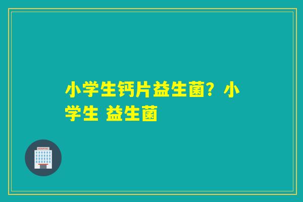 小学生钙片益生菌？小学生 益生菌