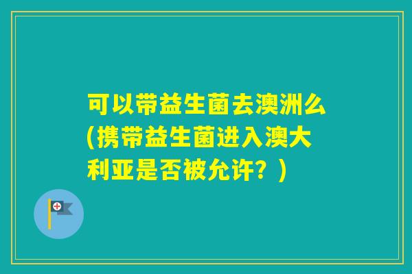 可以带益生菌去澳洲么(携带益生菌进入澳大利亚是否被允许？)