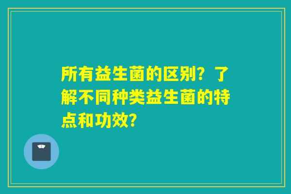 所有益生菌的区别？了解不同种类益生菌的特点和功效？