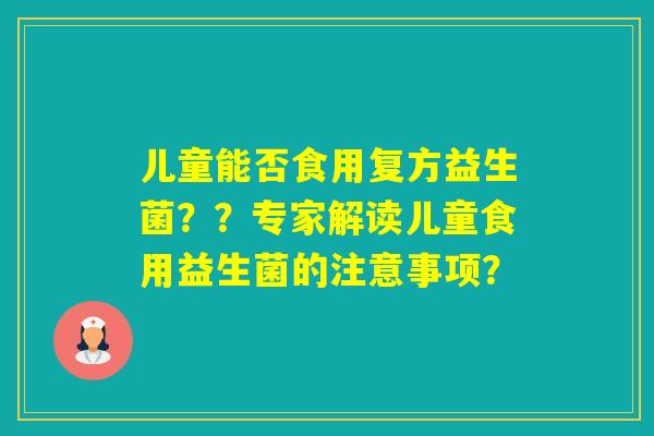 儿童能否食用复方益生菌？？专家解读儿童食用益生菌的注意事项？