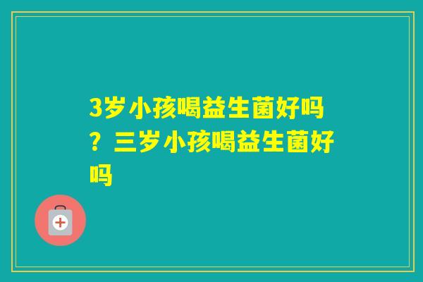 3岁小孩喝益生菌好吗？三岁小孩喝益生菌好吗