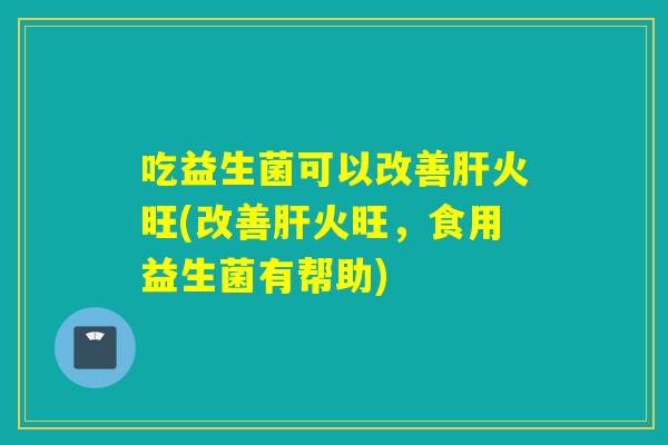 吃益生菌可以改善火旺(改善火旺，食用益生菌有帮助)