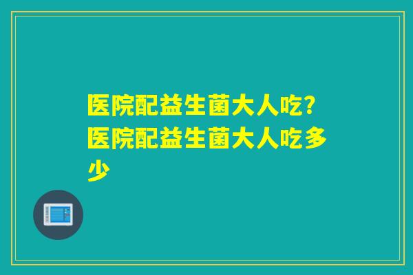 医院配益生菌大人吃？医院配益生菌大人吃多少