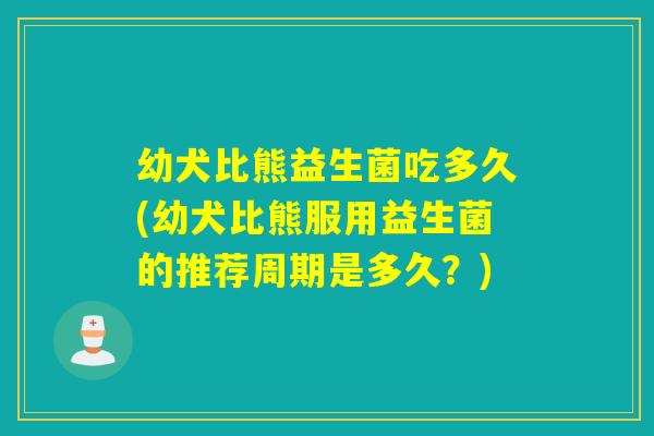 幼犬比熊益生菌吃多久(幼犬比熊服用益生菌的推荐周期是多久？)