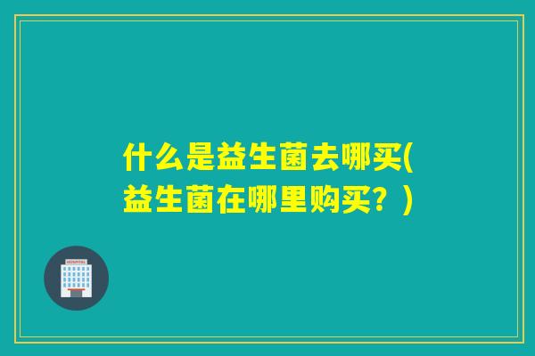什么是益生菌去哪买(益生菌在哪里购买？)