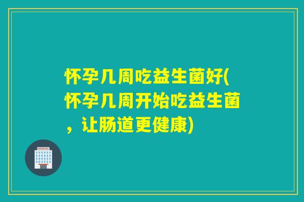 怀孕几周吃益生菌好(怀孕几周开始吃益生菌，让肠道更健康)