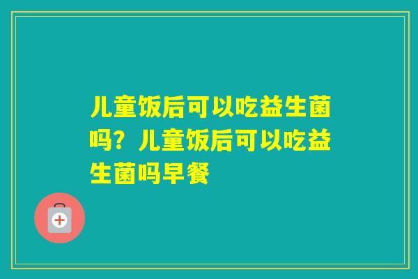 儿童饭后可以吃益生菌吗？儿童饭后可以吃益生菌吗早餐