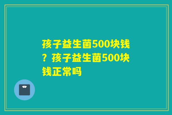 孩子益生菌500块钱？孩子益生菌500块钱正常吗