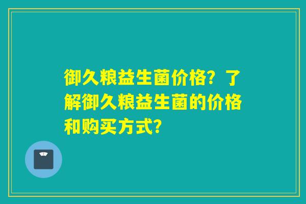 御久粮益生菌价格？了解御久粮益生菌的价格和购买方式？