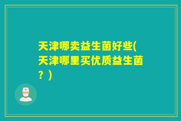 天津哪卖益生菌好些(天津哪里买优质益生菌？)