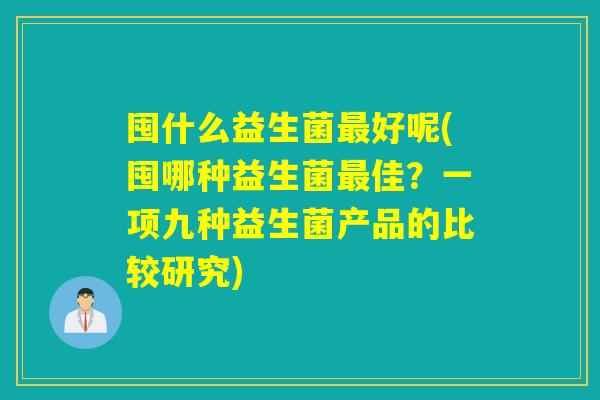 囤什么益生菌好呢(囤哪种益生菌佳？一项九种益生菌产品的比较研究)