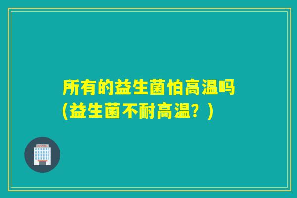 所有的益生菌怕高温吗(益生菌不耐高温？)