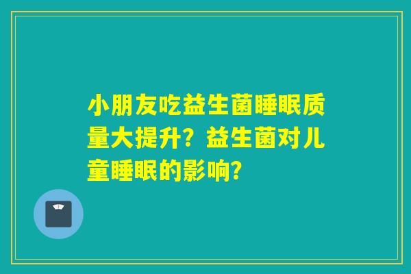 小朋友吃益生菌质量大提升?益生菌对儿童的影响? 小朋友吃益生菌质量大提升?益生菌对儿童的影响?