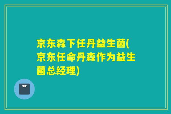 京东森下任丹益生菌(京东任命丹森作为益生菌总经理)