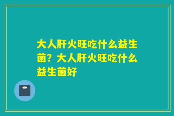 大人火旺吃什么益生菌？大人火旺吃什么益生菌好