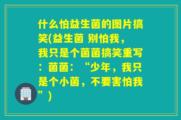 什么怕益生菌的图片搞笑(益生菌 别怕我，我只是个菌菌搞笑重写：菌菌：“少年，我只是个小菌，不要害怕我”)