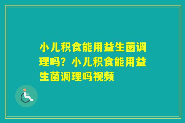 小儿积食能用益生菌调理吗？小儿积食能用益生菌调理吗视频