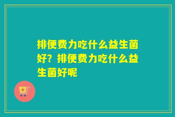 排便费力吃什么益生菌好?排便费力吃什么益生菌好呢 排便费力吃什么益生菌好?排便费力吃什么益生菌好呢