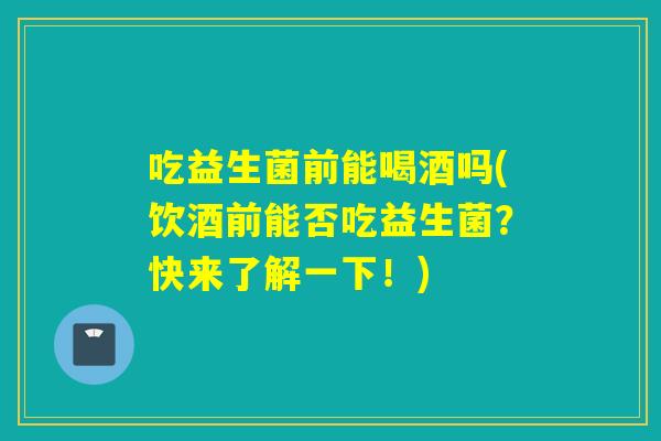 吃益生菌前能喝酒吗(饮酒前能否吃益生菌？快来了解一下！)