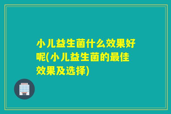 小儿益生菌什么效果好呢(小儿益生菌的佳效果及选择)