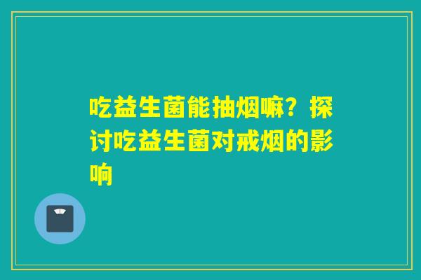 吃益生菌能抽烟嘛？探讨吃益生菌对戒烟的影响