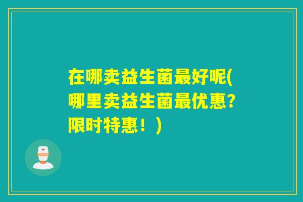 在哪卖益生菌好呢(哪里卖益生菌优惠?限时特惠!) 在哪卖益生菌好呢(哪里卖益生菌优惠?限时特惠!)