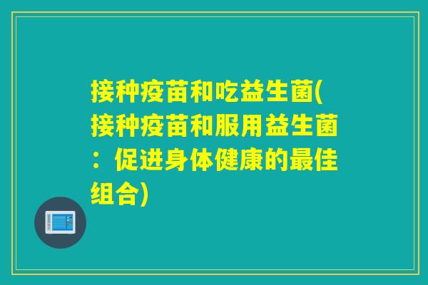 接种疫苗和吃益生菌(接种疫苗和服用益生菌：促进身体健康的佳组合)