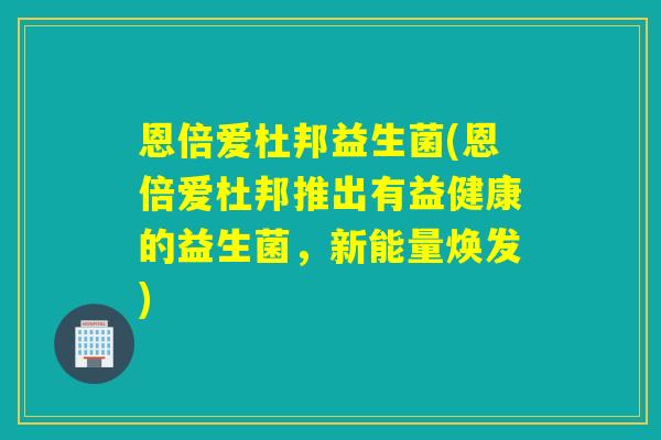 恩倍爱杜邦益生菌(恩倍爱杜邦推出有益健康的益生菌，新能量焕发)