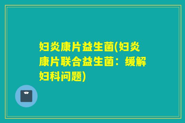 妇炎康片益生菌(妇炎康片联合益生菌:缓解问题) 妇炎康片益生菌(妇炎康片联合益生菌:缓解问题)