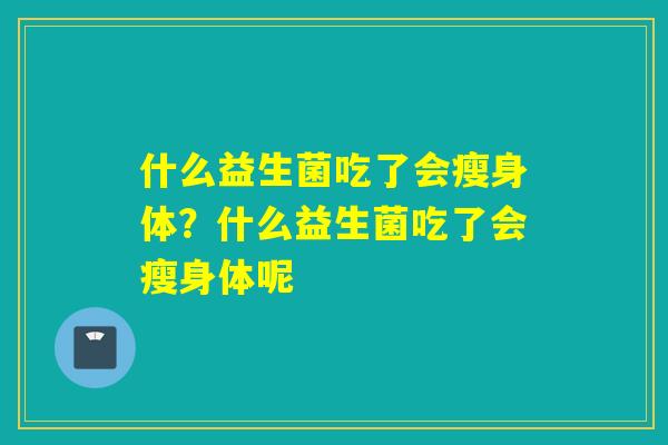 什么益生菌吃了会瘦身体?什么益生菌吃了会瘦身体呢 什么益生菌吃了会瘦身体?什么益生菌吃了会瘦身体呢