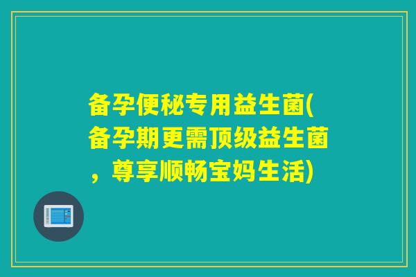 备孕专用益生菌(备孕期更需益生菌，尊享顺畅宝妈生活)