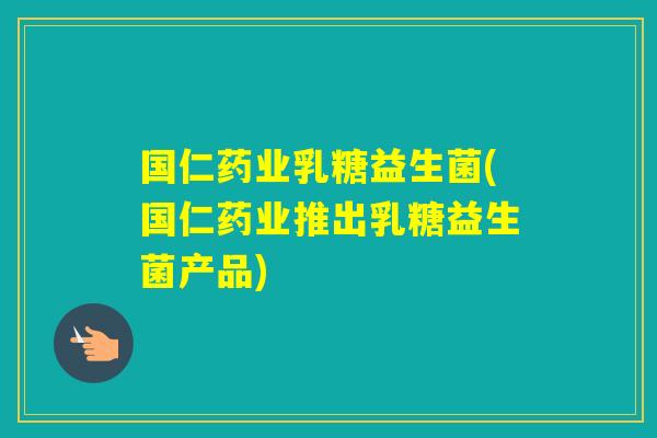 国仁药业乳糖益生菌(国仁药业推出乳糖益生菌产品) 国仁药业乳糖益生菌(国仁药业推出乳糖益生菌产品)