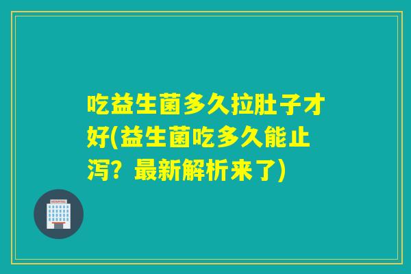 吃益生菌多久拉肚子才好(益生菌吃多久能止泻？新解析来了)