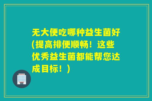 无大便吃哪种益生菌好(提高排便顺畅！这些优秀益生菌都能帮您达成目标！)