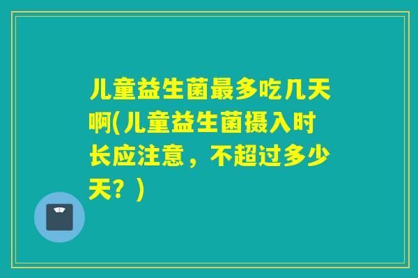 儿童益生菌多吃几天啊(儿童益生菌摄入时长应注意，不超过多少天？)