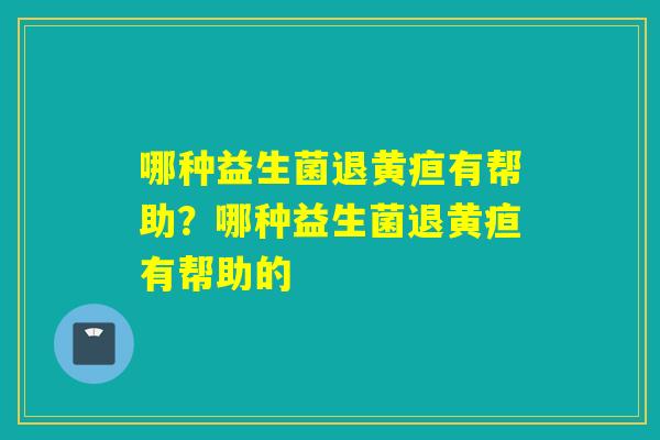 哪种益生菌退黄疸有帮助？哪种益生菌退黄疸有帮助的