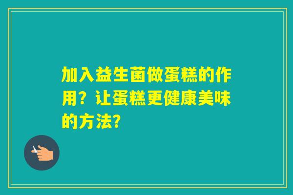 加入益生菌做蛋糕的作用？让蛋糕更健康美味的方法？