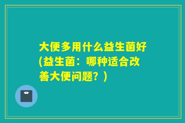 大便多用什么益生菌好(益生菌:哪种适合改善大便问题?) 大便多用什么益生菌好(益生菌:哪种适合改善大便问题?)