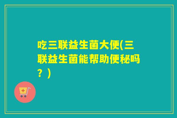 吃三联益生菌大便(三联益生菌能帮助吗？)
