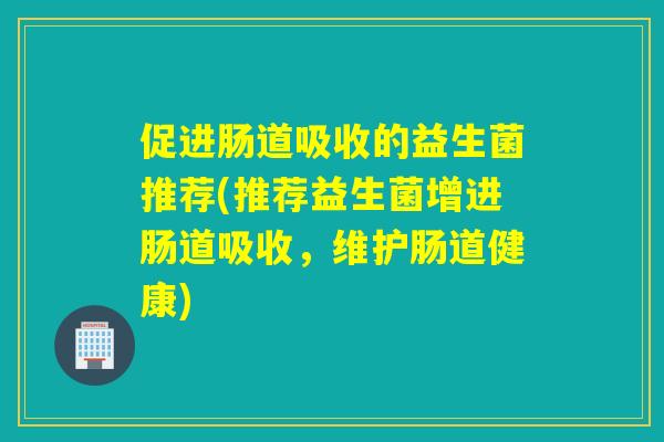 促进肠道吸收的益生菌推荐(推荐益生菌增进肠道吸收，维护肠道健康)