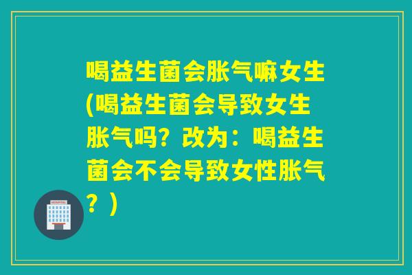 喝益生菌会嘛女生(喝益生菌会导致女生吗？改为：喝益生菌会不会导致女性？)