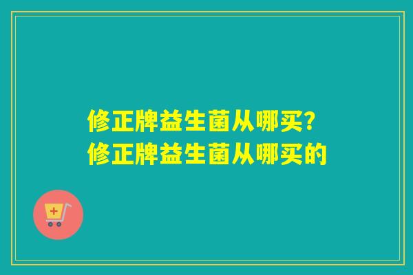 修正牌益生菌从哪买?修正牌益生菌从哪买的 修正牌益生菌从哪买?修正牌益生菌从哪买的