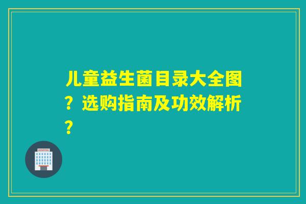 儿童益生菌目录大全图？选购指南及功效解析？
