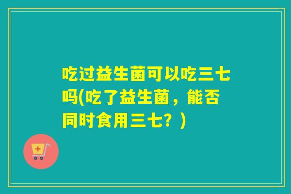 吃过益生菌可以吃三七吗(吃了益生菌，能否同时食用三七？)