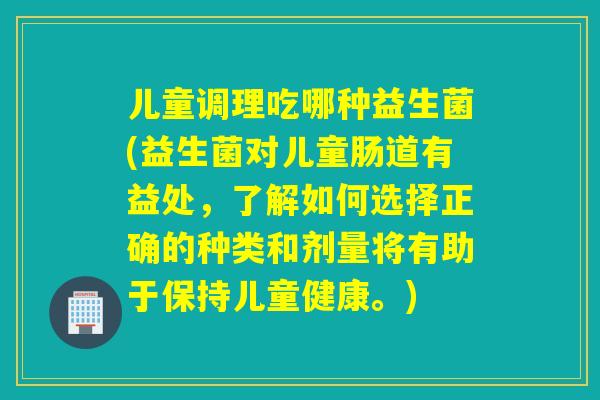 儿童调理吃哪种益生菌(益生菌对儿童肠道有益处，了解如何选择正确的种类和剂量将有助于保持儿童健康。)