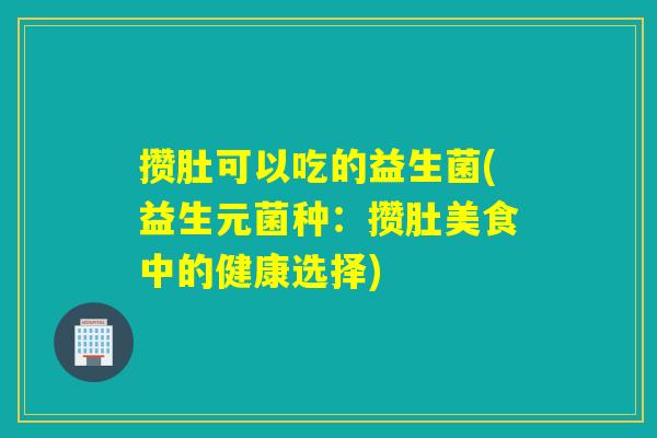 攒肚可以吃的益生菌(益生元菌种:攒肚美食中的健康选择) 攒肚可以吃的益生菌(益生元菌种:攒肚美食中的健康选择)