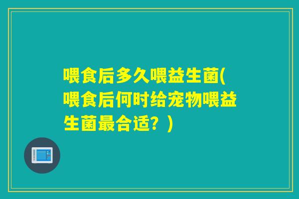 喂食后多久喂益生菌(喂食后何时给宠物喂益生菌合适？)
