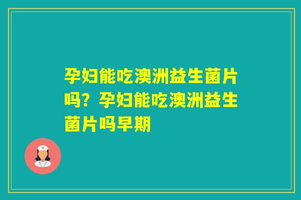 孕妇能吃澳洲益生菌片吗？孕妇能吃澳洲益生菌片吗早期