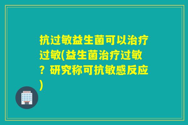 抗益生菌可以(益生菌？研究称可抗敏感反应)