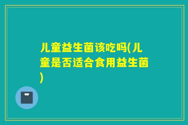 儿童益生菌该吃吗(儿童是否适合食用益生菌)